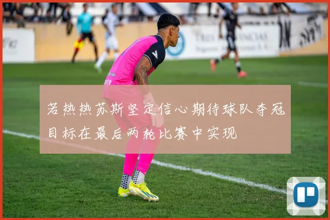 若热热苏斯坚定信心期待球队夺冠目标在最后两轮比赛中实现