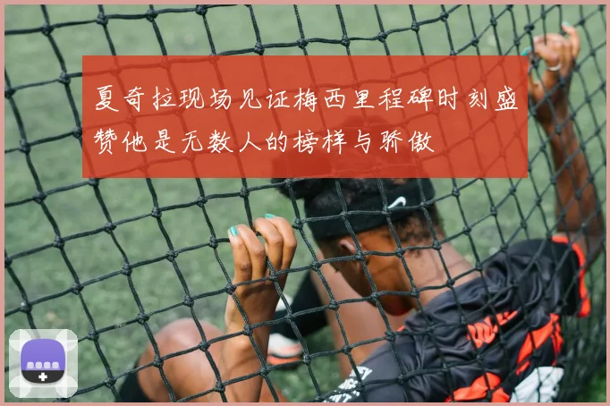 夏奇拉现场见证梅西里程碑时刻盛赞他是无数人的榜样与骄傲
