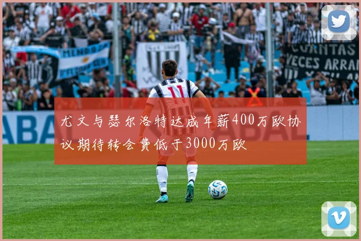 尤文与瑟尔洛特达成年薪400万欧协议期待转会费低于3000万欧