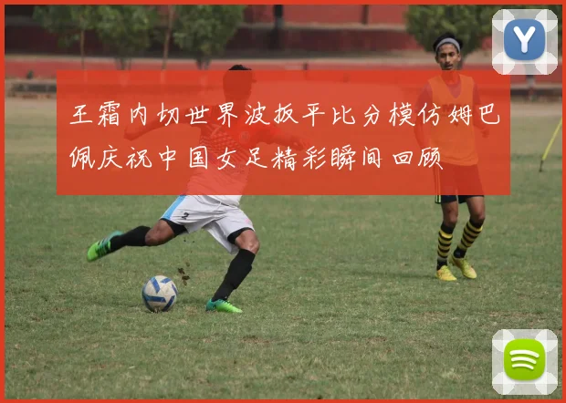 王霜内切世界波扳平比分模仿姆巴佩庆祝中国女足精彩瞬间回顾