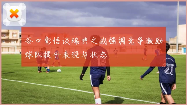谷口彰悟谈瑞典之战强调竞争激励球队提升表现与状态