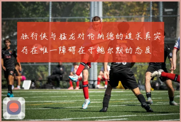 独行侠与猛龙对伦纳德的追求真实存在唯一障碍在于鲍尔默的态度