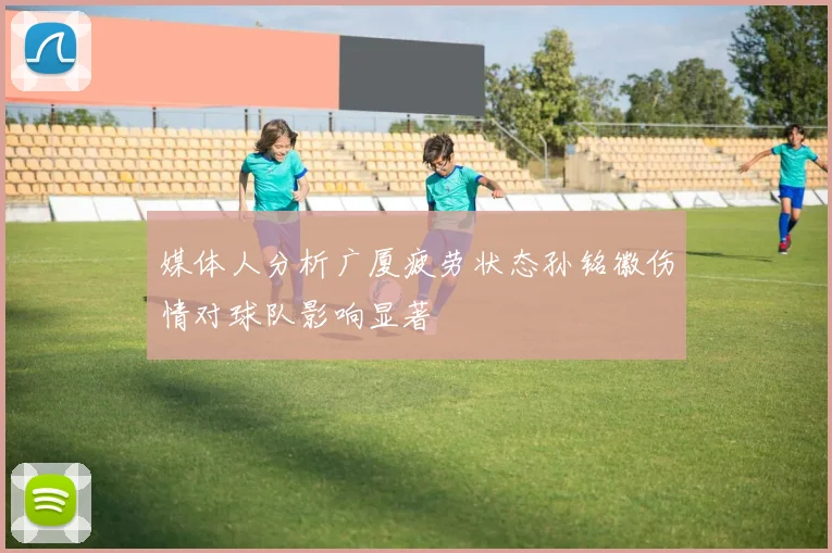 媒体人分析广厦疲劳状态孙铭徽伤情对球队影响显著