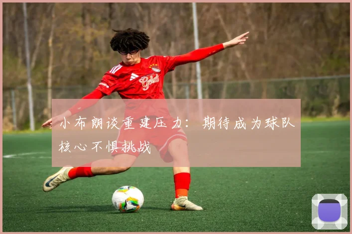 小布朗谈重建压力：期待成为球队核心不惧挑战