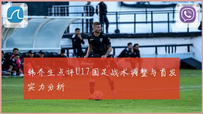 韩乔生点评U17国足战术调整与首发实力分析