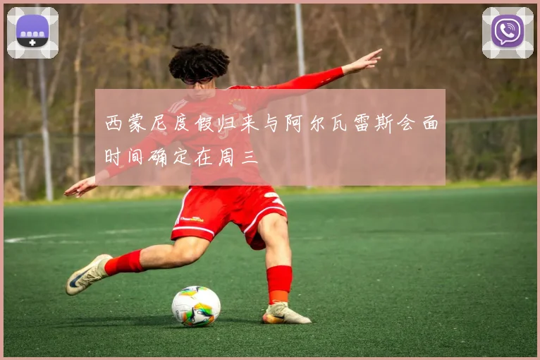 西蒙尼度假归来与阿尔瓦雷斯会面时间确定在周三