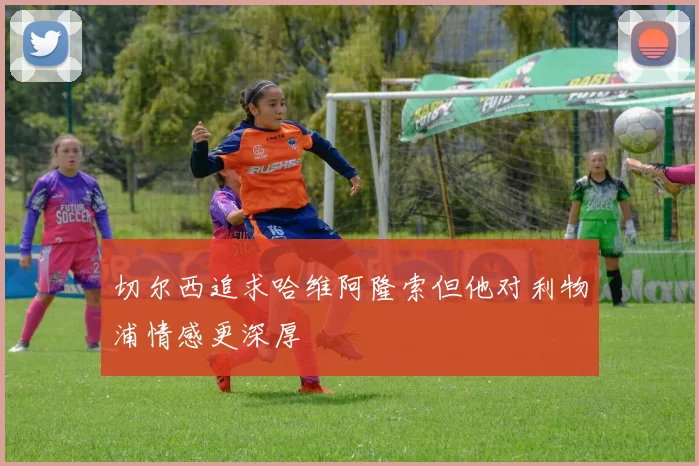 切尔西追求哈维阿隆索但他对利物浦情感更深厚