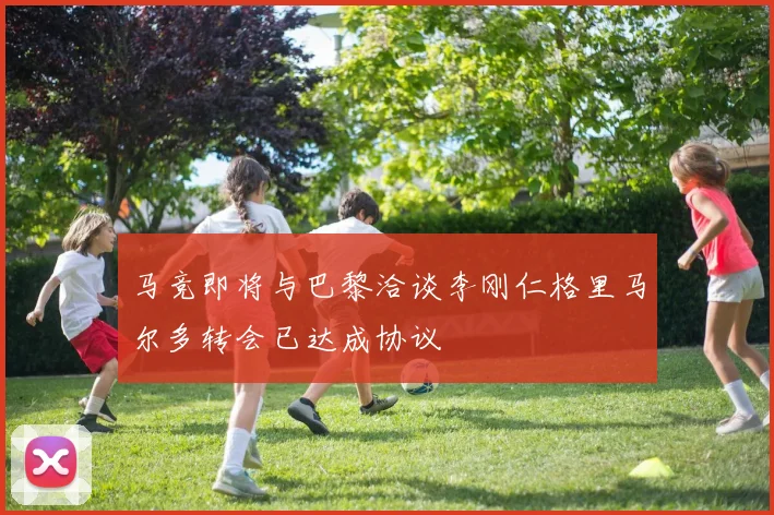 马竞即将与巴黎洽谈李刚仁格里马尔多转会已达成协议