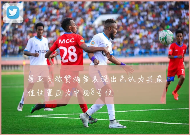 蒂亚戈称赞梅努表现出色认为其最佳位置应为中场8号位
