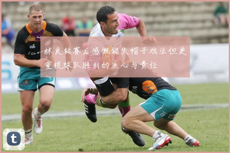 林良铭赛后感慨错失帽子戏法但更重视球队胜利的决心与责任