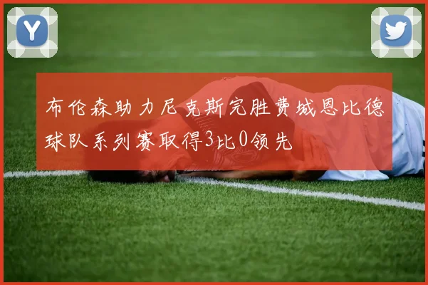 布伦森助力尼克斯完胜费城恩比德球队系列赛取得3比0领先