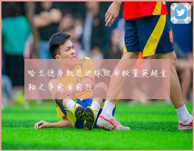哈兰德与凯恩进球效率较量英超金靴之争愈演愈烈