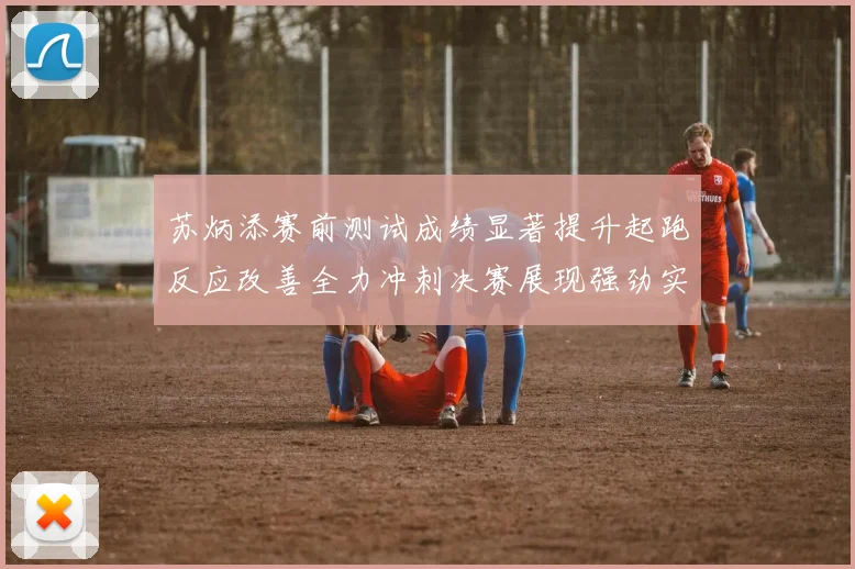 苏炳添赛前测试成绩显著提升起跑反应改善全力冲刺决赛展现强劲实力