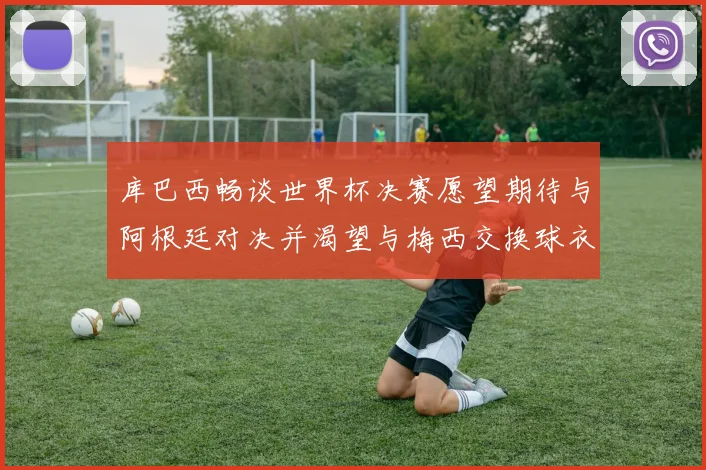 库巴西畅谈世界杯决赛愿望期待与阿根廷对决并渴望与梅西交换球衣