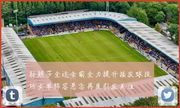 孙颖莎全运会前全力提升接发球技巧女单阵容悬念再度引发关注