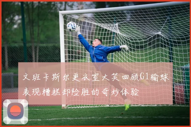 文班卡斯尔更衣室大笑回顾G1输球表现糟糕却险胜的奇妙体验