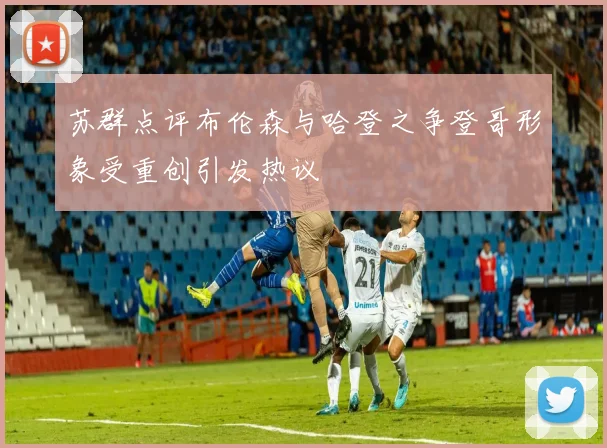 苏群点评布伦森与哈登之争登哥形象受重创引发热议