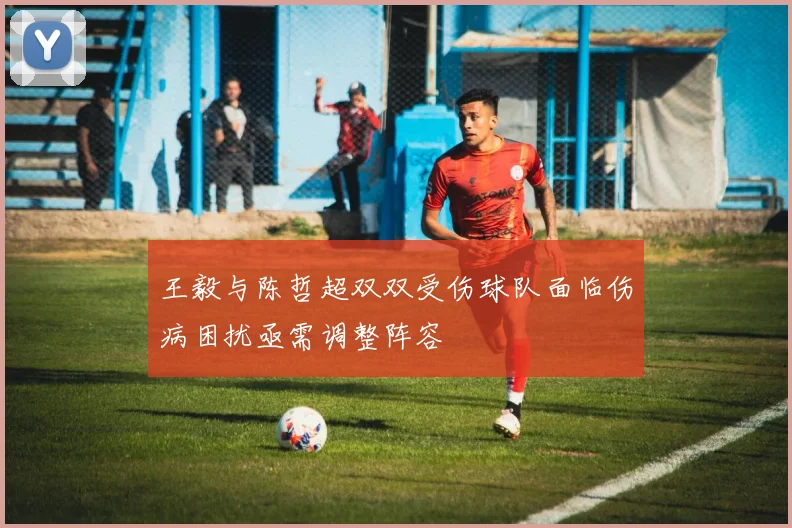 王毅与陈哲超双双受伤球队面临伤病困扰亟需调整阵容