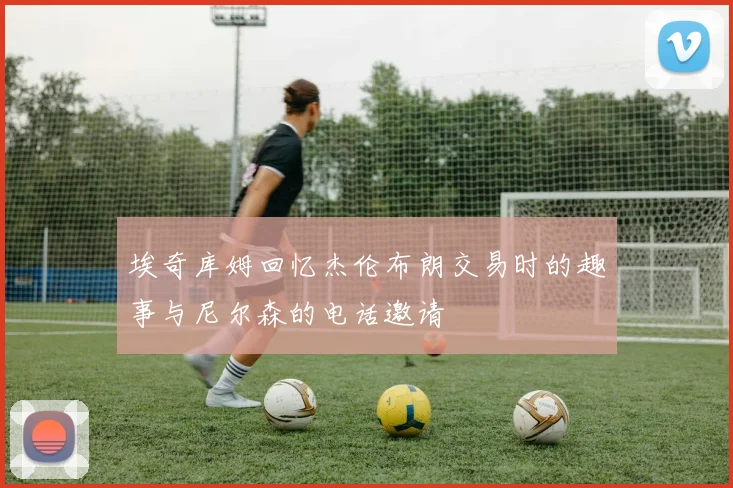 埃奇库姆回忆杰伦布朗交易时的趣事与尼尔森的电话邀请
