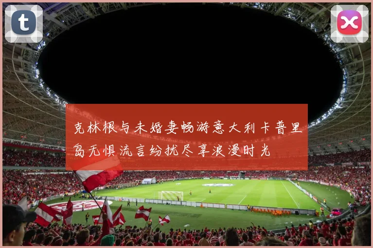 克林根与未婚妻畅游意大利卡普里岛无惧流言纷扰尽享浪漫时光
