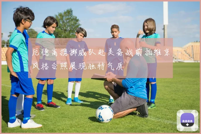 厄德高携挪威队赴美备战前拍维京风格合照展现独特气质